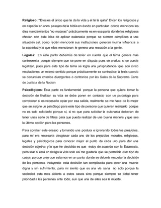 Religioso: “Dios es el único que te da la vida y el té la quita” Dicen los religiosos y
en especial en unos pasajes de la biblia en éxodo en particular donde menciona los
diez mandamientos “no mataras” prácticamente es en esa parte donde los religiosos
chocan con esta idea de aplicar eutanasia porque se sienten cómplices a una
situación así, como recién mencioné sus instituciones generan mucha influencia a
la sociedad y lo que ellos mencionan le genera una reacción a la gente.
Legales: En este punto debemos de tener en cuenta que el tema genera más
controversia porque siempre que se pone en disputa pues se analiza si se puede
legalizar, pues para este tipo de tema se logra una jurisprudencia que son cinco
resoluciones un mismo sentido porque prácticamente se contradice la tesis cuando
se denuncian criterios divergentes o contrarios por las Salas de la Suprema Corte
de Justicia de la Nación
Psicológicos: Esta parte es fundamental porque la persona que quiera tomar la
decisión de finalizar su vida se debe poner en contacto con un psicólogo para
corroborar si es necesario optar por esa salida, realmente se me hace de lo mejor
que se asigne un psicólogo para este tipo de persona que quieran realizarlo porque
no es solo solicitarlo porque sí, si no que para solicitar la eutanasia deberían de
tener unas serie de filtros para que pueda realizar de una buena manera y que sea
la última opción para las personas.
Para concluir este ensayo y tomando una postura e ignorando todos los prejuicios,
para mí era necesaria desglosar cada uno de los prejuicios morales, religiosos,
legales y psicológicos para conocer mejor el punto de cada uno para dar una
decisión objetiva y lo que he decidido es que estoy de acuerdo con la Eutanasia,
pero solo si está en riesgo la vida solo así me gustaría que se permitiría este tipo de
casos porque creo que estamos en un punto donde se debería respetar la decisión
de las personas incluyendo esta decisión tan complicada para tener una muerte
digna y sin sufrimiento, para mi siento que es una vía sana no solo porque la
sociedad esta mas abierta a estos casos sino porque siempre se debe tener
prioridad a las personas ante todo, aun que una de ellas sea la muerte.
 