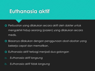 Euthanasia aktif
🞆 Perbuatan yang dilakukan secara aktif oleh dokter untuk
mengakhiri hidup seorang (pasien) yang dilakukan secara
medis.
🞆 Biasanya dilakukan dengan penggunaan obat-obatan yang
bekerja cepat dan mematikan.
🞆 Euthanasia aktif terbagi menjadi dua golongan
a. Euthanasia aktif langsung
b. Euthanasia aktif tidak langsung
 