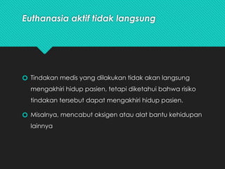 Euthanasia aktif tidak langsung
🞆 Tindakan medis yang dilakukan tidak akan langsung
mengakhiri hidup pasien, tetapi diketahui bahwa risiko
tindakan tersebut dapat mengakhiri hidup pasien.
🞆 Misalnya, mencabut oksigen atau alat bantu kehidupan
lainnya
 