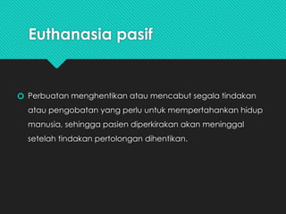 Euthanasia pasif
🞆 Perbuatan menghentikan atau mencabut segala tindakan
atau pengobatan yang perlu untuk mempertahankan hidup
manusia, sehingga pasien diperkirakan akan meninggal
setelah tindakan pertolongan dihentikan.
 
