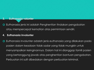 3. Euthanasia volunter
🞆 Euthanasia jenis ini adalah Penghentian tindakan pengobatan
atau mempercepat kematian atas permintaan sendiri.
4. Euthanasia involunter
🞆 Euthanasia involunter adalah jenis euthanasia yang dilakukan pada
pasien dalam keadaan tidak sadar yang tidak mungkin untuk
menyampaikan keinginannya. Dalam hal ini dianggap famili pasien
yang bertanggung jawab atas penghentian bantuan pengobatan.
Perbuatan ini sulit dibedakan dengan perbuatan kriminal.
 