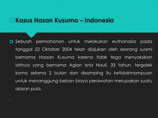 🞆Kasus Hasan Kusuma – Indonesia
🞆 Sebuah permohonan untuk melakukan euthanasia pada
tanggal 22 Oktober 2004 telah diajukan oleh seorang suami
bernama Hassan Kusuma karena tidak tega menyaksikan
istrinya yang bernama Agian Isna Nauli, 33 tahun, tergolek
koma selama 2 bulan dan disamping itu ketidakmampuan
untuk menanggung beban biaya perawatan merupakan suatu
alasan pula.
.
 