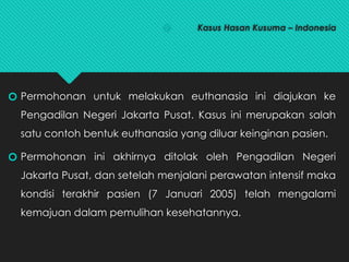 🞆 Kasus Hasan Kusuma – Indonesia
🞆 Permohonan untuk melakukan euthanasia ini diajukan ke
Pengadilan Negeri Jakarta Pusat. Kasus ini merupakan salah
satu contoh bentuk euthanasia yang diluar keinginan pasien.
🞆 Permohonan ini akhirnya ditolak oleh Pengadilan Negeri
Jakarta Pusat, dan setelah menjalani perawatan intensif maka
kondisi terakhir pasien (7 Januari 2005) telah mengalami
kemajuan dalam pemulihan kesehatannya.
 