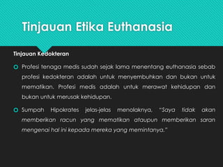 Tinjauan Etika Euthanasia
Tinjauan Kedokteran
🞆 Profesi tenaga medis sudah sejak lama menentang euthanasia sebab
profesi kedokteran adalah untuk menyembuhkan dan bukan untuk
mematikan. Profesi medis adalah untuk merawat kehidupan dan
bukan untuk merusak kehidupan.
🞆 Sumpah Hipokrates jelas-jelas menolaknya, “Saya tidak akan
memberikan racun yang mematikan ataupun memberikan saran
mengenai hal ini kepada mereka yang memintanya.”
 