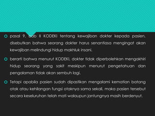 🞆 pasal 9, bab II KODEKI tentang kewajiban dokter kepada pasien,
disebutkan bahwa seorang dokter harus senantiasa mengingat akan
kewajiban melindungi hidup makhluk insani.
🞆 berarti bahwa menurut KODEKI, dokter tidak diperbolehkan mengakhiri
hidup seorang yang sakit meskipun menurut pengetahuan dan
pengalaman tidak akan sembuh lagi.
🞆 Tetapi apabila pasien sudah dipastikan mengalami kematian batang
otak atau kehilangan fungsi otaknya sama sekali, maka pasien tersebut
secara keseluruhan telah mati walaupun jantungnya masih berdenyut.
 