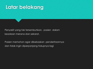Latar belakang
Penyakit yang tak tersembuhkan, pasien dalam
keadaan merana dan sekarat.
Pasien memohon agar dibebaskan penderitaannya
dan tidak ingin diperpanjang hidupnya lagi
 