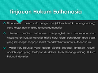 Tinjauan Hukum Euthanasia
🞆 Di Indonesia belum ada pengaturan (dalam bentuk undang-undang)
yang khusus dan lengkap tentang euthanasia.
🞆 Karena masalah euthanasia menyangkut soal keamanan dan
keselamatan nyawa manusia, maka harus dicari pengaturan atau pasal
yang sekurang-kurangnya sedikit mendekati unsur-unsur euthanasia itu.
🞆 Maka satu-satunya yang dapat dipakai sebagai landasan hukum,
adalah apa yang terdapat di dalam Kitab Undang-Undang Hukum
Pidana Indonesia.
 