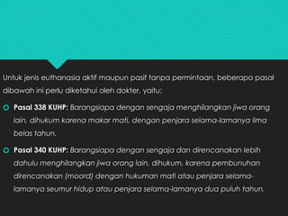Untuk jenis euthanasia aktif maupun pasif tanpa permintaan, beberapa pasal
dibawah ini perlu diketahui oleh dokter, yaitu:
🞆 Pasal 338 KUHP: Barangsiapa dengan sengaja menghilangkan jiwa orang
lain, dihukum karena makar mati, dengan penjara selama-lamanya lima
belas tahun.
🞆 Pasal 340 KUHP: Barangsiapa dengan sengaja dan direncanakan lebih
dahulu menghilangkan jiwa orang lain, dihukum, karena pembunuhan
direncanakan (moord) dengan hukuman mati atau penjara selama-
lamanya seumur hidup atau penjara selama-lamanya dua puluh tahun.
 