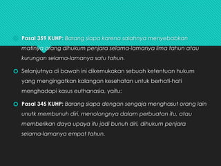 🞆 Pasal 359 KUHP: Barang siapa karena salahnya menyebabkan
matinya orang dihukum penjara selama-lamanya lima tahun atau
kurungan selama-lamanya satu tahun.
🞆 Selanjutnya di bawah ini dikemukakan sebuah ketentuan hukum
yang mengingatkan kalangan kesehatan untuk berhati-hati
menghadapi kasus euthanasia, yaitu:
🞆 Pasal 345 KUHP: Barang siapa dengan sengaja menghasut orang lain
unutk membunuh diri, menolongnya dalam perbuatan itu, atau
memberikan daya upaya itu jadi bunuh diri, dihukum penjara
selama-lamanya empat tahun.
 