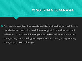 PENGERTIAN EUTANASIA
🞆 Secara etimologis euthanasia berarti kematian dengan baik tanpa
penderitaan, maka dari itu dalam mengadakan euthanasia arti
sebenarnya bukan untuk menyebabkan kematian, namun untuk
mengurangi atau meringankan penderitaan orang yang sedang
menghadapi kematiannya.
 