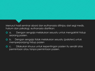 Menurut hasil seminar aborsi dan euthanasia ditinjau dari segi medis,
hukum dan psikologi, euthanasia diartikan:
🞆 a. Dengan sengaja melakukan sesuatu untuk mengakhiri hidup
seorang pasien.
🞆 b. Dengan sengaja tidak melakukan sesuatu (palaten) untuk
memperpanjang hidup pasien
🞆 c. Dilakukan khusus untuk kepentingan pasien itu sendiri atas
permintaan atau tanpa permintaan pasien.
 