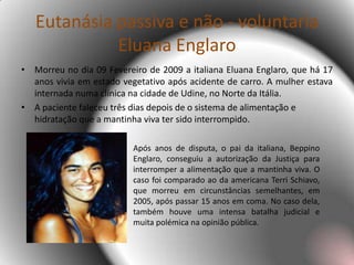  Os médicos consideram a vida algo sagrado, portanto da perspectiva da ética médica, tendo em conta o juramento de Hipócrates, a Eutanásia é considerada homicídio. Cabe assim ao médico, cumprindo o esse juramento, assistir o paciente, fornecendo-lhe todo e qualquer meio necessário à sua subsistência. Eutanásia passiva e não - voluntaria EluanaEnglaroMorreu no dia 09 Fevereiro de 2009 a italiana EluanaEnglaro, que há 17 anos vivia em estado vegetativo após acidente de carro. A mulher estava internada numa clínica na cidade de Udine, no Norte da Itália.A paciente faleceu três dias depois de o sistema de alimentação e hidratação que a mantinha viva ter sido interrompido.Após anos de disputa, o pai da italiana, BeppinoEnglaro, conseguiu a autorização da Justiça para interromper a alimentação que a mantinha viva. O caso foi comparado ao da americana TerriSchiavo, que morreu em circunstâncias semelhantes, em 2005, após passar 15 anos em coma. No caso dela, também houve uma intensa batalha judicial e muita polémica na opinião pública. 