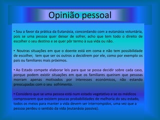 Opinião pessoal Sou a favor da prática da Eutanásia, concordando com a eutanásia voluntária, pois se uma pessoa quer deixar de sofrer, acho que tem todo o direito de escolher o seu destino e se quer pôr termo à sua vida ou não.