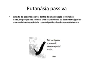 Eutanásia passivaa morte do paciente ocorre, dentro de uma situação terminal de idade, ou porque não se inicia uma acção médica ou pela interrupção de uma medida extraordinária, com o objectivo de minorar o sofrimento.