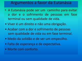 Argumentos a favor da EutanásiaA Eutanásia pode ser um  caminho para evitar a dor e o sofrimento de pessoas em fase terminal ou sem qualidade de vida.• Viver é um direito e não uma obrigação.• Acabar com a dor e sofrimento de pessoas sem qualidade de vida ou em fase terminal.• Medo da solidão e de ser um empecilho.• Falta de esperança e de expectativa.• Morte com conforto.