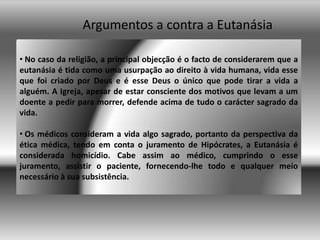 Argumentos a contra a Eutanásia No caso da religião, a principal objecção é o facto de considerarem que a eutanásia é tida como uma usurpação ao direito à vida humana, vida esse que foi criado por Deus e é esse Deus o único que pode tirar a vida a alguém. A Igreja, apesar de estar consciente dos motivos que levam a um doente a pedir para morrer, defende acima de tudo o carácter sagrado da vida. 