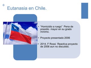 +
Eutanasia en Chile.
• “Homicidio a ruego” Pena de
presidio mayor en su grado
mínimo.
• Proyecto presentado 2006
• 2014. F Rossi Reactiva proyecto
de 2006 aun no discutido.
 