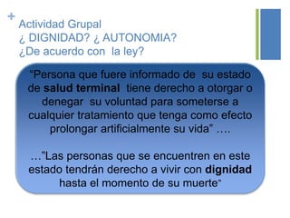 + Actividad Grupal
¿ DIGNIDAD? ¿ AUTONOMIA?
¿De acuerdo con la ley?
“Persona que fuere informado de su estado
de salud terminal tiene derecho a otorgar o
denegar su voluntad para someterse a
cualquier tratamiento que tenga como efecto
prolongar artificialmente su vida” ….
…”Las personas que se encuentren en este
estado tendrán derecho a vivir con dignidad
hasta el momento de su muerte”
 