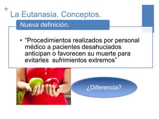 +
La Eutanasia. Conceptos.
• “Procedimientos realizados por personal
médico a pacientes desahuciados
anticipan o favorecen su muerte para
evitarles sufrimientos extremos”
Nueva definición.
¿Diferencia?
 