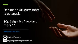 Debate en Uruguay sobre
la eutanasia:
¿Qué significa “ayudar a
morir”?
www.prudenciauy.org.uy
@MiguelPastorino
miguel.pastorino@ucu.edu.uy
 