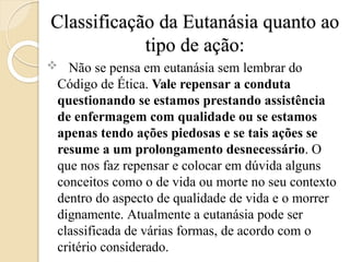 Classificação da Eutanásia quanto ao
tipo de ação:
 Não se pensa em eutanásia sem lembrar do
Código de Ética. Vale repensar a conduta
questionando se estamos prestando assistência
de enfermagem com qualidade ou se estamos
apenas tendo ações piedosas e se tais ações se
resume a um prolongamento desnecessário. O
que nos faz repensar e colocar em dúvida alguns
conceitos como o de vida ou morte no seu contexto
dentro do aspecto de qualidade de vida e o morrer
dignamente. Atualmente a eutanásia pode ser
classificada de várias formas, de acordo com o
critério considerado.
 