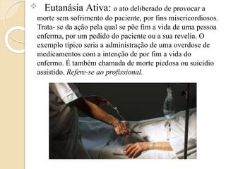  Eutanásia Ativa: o ato deliberado de provocar a
morte sem sofrimento do paciente, por fins misericordiosos.
Trata- se da ação pela qual se põe fim a vida de uma pessoa
enferma, por um pedido do paciente ou a sua revelia. O
exemplo típico seria a administração de uma overdose de
medicamentos com a intenção de por fim a vida do
enfermo. É também chamada de morte piedosa ou suicídio
assistido. Refere-se ao profissional.
 