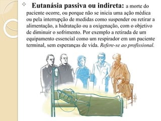  Eutanásia passiva ou indireta: a morte do
paciente ocorre, ou porque não se inicia uma ação médica
ou pela interrupção de medidas como suspender ou retirar a
alimentação, a hidratação ou a oxigenação, com o objetivo
de diminuir o sofrimento. Por exemplo a retirada de um
equipamento essencial como um respirador em um paciente
terminal, sem esperanças de vida. Refere-se ao profissional.
 