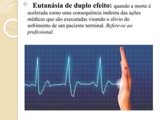  Eutanásia de duplo efeito: quando a morte é
acelerada como uma consequência indireta das ações
médicas que são executadas visando o alívio do
sofrimento de um paciente terminal. Refere-se ao
profissional.
 