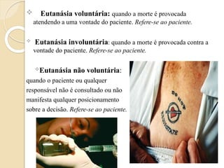  Eutanásia voluntária: quando a morte é provocada
atendendo a uma vontade do paciente. Refere-se ao paciente.
 Eutanásia involuntária: quando a morte é provocada contra a
vontade do paciente. Refere-se ao paciente.
Eutanásia não voluntária:
quando o paciente ou qualquer
responsável não é consultado ou não
manifesta qualquer posicionamento
sobre a decisão. Refere-se ao paciente.
 