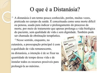 O que é a Distanásia?
 A distanásia é um termo pouco conhecido, porém, muitas vezes,
praticada no campo da saúde. É conceituada como uma morte difícil
ou penosa, usada para indicar o prolongamento do processo da
morte, por meio de tratamento que apenas prolonga a vida biológica
do paciente, sem qualidade de vida e sem dignidade. Também pode
ser chamada de obstinação terapêutica.
Nesse sentido, enquanto, na
eutanásia, a preocupação principal é com
a qualidade de vida remanescente,
na distanásia, a intenção é de se fixar na
quantidade de tempo dessa vida e de
instalar todos os recursos possíveis para
prolongá-la ao máximo.
 