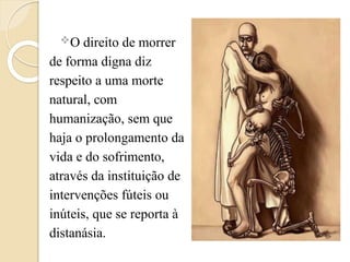 O direito de morrer
de forma digna diz
respeito a uma morte
natural, com
humanização, sem que
haja o prolongamento da
vida e do sofrimento,
através da instituição de
intervenções fúteis ou
inúteis, que se reporta à
distanásia.
 