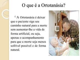 O que é a Ortotanásia?
A Ortotanásia é deixar
que o paciente siga seu
caminho natural para a morte
sem aumentar-lhe a vida de
forma artificial, ou seja,
apenas o acompanhamento
para que a morte seja menos
sofrível possível e de forma
natural.
 