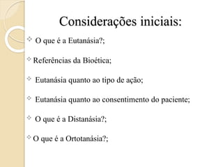 Considerações iniciais:
 O que é a Eutanásia?;
 Referências da Bioética;
 Eutanásia quanto ao tipo de ação;
 Eutanásia quanto ao consentimento do paciente;
 O que é a Distanásia?;
 O que é a Ortotanásia?;
 
