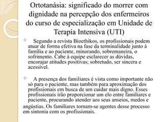 Ortotanásia: significado do morrer com
dignidade na percepção dos enfermeiros
do curso de especialização em Unidade de
Terapia Intensiva (UTI)
 Segundo a revista Bioethikos, os profissionais podem
atuar de forma efetiva na fase da terminalidade junto à
família e ao paciente, minorando, sobremaneira, o
sofrimento. Cabe à equipe esclarecer as dúvidas,
encorajar atitudes positivas; sobretudo, ser sincera e
acessível.
 A presença dos familiares é vista como importante não
só para o paciente, mas também para aproximação dos
profissionais em busca de um cuidar mais digno. Esses
profissionais irão proporcionar um elo entre familiares e
paciente, procurando atender aos seus anseios, medos e
angústias. Os familiares tornam-se agentes desse processo
em sintonia com os profissionais.
 
