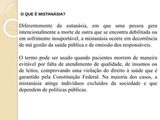 Diferentemente da eutanásia, em que uma pessoa gera
intencionalmente a morte de outra que se encontra debilitada ou
em sofrimento insuportável, a mistanásia ocorre em decorrência
de má gestão da saúde pública e de omissão dos responsáveis.
O termo pode ser usado quando pacientes morrem de maneira
evitável por falta de atendimento de qualidade, de insumos ou
de leitos, comprovando uma violação do direito à saúde que é
garantido pela Constituição Federal. Na maioria dos casos, a
mistanásia atinge indivíduos excluídos da sociedade e que
dependem de políticas públicas.
O QUE É MISTANÁSIA?
 