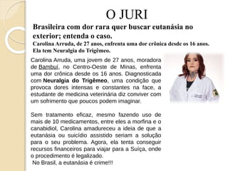 O JURI
Brasileira com dor rara quer buscar eutanásia no
exterior; entenda o caso.
Carolina Arruda, de 27 anos, enfrenta uma dor crônica desde os 16 anos.
Ela tem Neuralgia do Trigêmeo.
Carolina Arruda, uma jovem de 27 anos, moradora
de Bambuí, no Centro-Oeste de Minas, enfrenta
uma dor crônica desde os 16 anos. Diagnosticada
com Neuralgia do Trigêmeo, uma condição que
provoca dores intensas e constantes na face, a
estudante de medicina veterinária diz conviver com
um sofrimento que poucos podem imaginar.
Sem tratamento eficaz, mesmo fazendo uso de
mais de 10 medicamentos, entre eles a morfina e o
canabidiol, Carolina amadureceu a ideia de que a
eutanásia ou suicídio assistido seriam a solução
para o seu problema. Agora, ela tenta conseguir
recursos financeiros para viajar para a Suíça, onde
o procedimento é legalizado.
No Brasil, a eutanásia é crime!!!
 