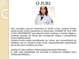 O JURI
Sem conseguir recursos financeiros no Brasil a fora, Carolina Arruda,
decide buscar Clínica clandestina no Brasil para “ACABAR DE VEZ COM
O SEU SOFRIMENTO” que segundo fontes verídicas, a mesma chegou a
contactar parentes de vítimas que conseguiram realizar o procedimento
neste estabelecimento.
Carolina Arruda realiza procedimento em clínica, sem consentimento de
familiares que no momento estão sendo responsabilizados judicialmente
por tal ato como cumplices do crime.
AGORA É COM VOCÊS!!! PRECISAMOS BUSCAR PROVAS!!!
O JURI VISA DEFENDER OU ACUSAR A CONDUTA TOMADA PELA
CAROLINA ARRUDA.
 