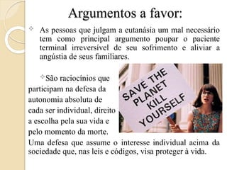 Argumentos a favor:
 As pessoas que julgam a eutanásia um mal necessário
tem como principal argumento poupar o paciente
terminal irreversível de seu sofrimento e aliviar a
angústia de seus familiares.
São raciocínios que
participam na defesa da
autonomia absoluta de
cada ser individual, direito
a escolha pela sua vida e
pelo momento da morte.
Uma defesa que assume o interesse individual acima da
sociedade que, nas leis e códigos, visa proteger à vida.
 