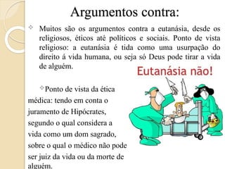 Argumentos contra:
 Muitos são os argumentos contra a eutanásia, desde os
religiosos, éticos até políticos e sociais. Ponto de vista
religioso: a eutanásia é tida como uma usurpação do
direito á vida humana, ou seja só Deus pode tirar a vida
de alguém.
Ponto de vista da ética
médica: tendo em conta o
juramento de Hipócrates,
segundo o qual considera a
vida como um dom sagrado,
sobre o qual o médico não pode
ser juiz da vida ou da morte de
alguém.
 