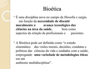 Bioética
 É uma disciplina nova no campo da filosofia e surgiu
em função da necessidade de discutir
moralmente o avanço tecnológico das
ciências na área da saúde, bem como
aspectos da relação de profissionais e pacientes.
 A Bioética pode ser definida como “o estudo
sistemático das visões morais, decisões, condutas e
políticas das ciências da vida e cuidados com a saúde,
empregando uma variedade de metodologias éticas
em um
ambiente multidisciplinar”.
 