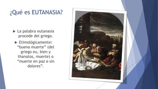 ¿Qué es EUTANASIA?
La palabra eutanasia
procede del griego.
Etimológicamente:
“buena muerte” (del
griego eu, bien y
thanatos, muerte) o
“muerte en paz o sin
dolores”.