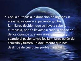• Con la eutanasia la donación de órganos se
  elevaría, ya que si el paciente y/o los
  familiares deciden que se lleve a cabo la
  eutanasia, podría llevarse a cabo la donación
  de los órganos que aun sirvan, siempre y
  cuando el paciente y/o los familiares estén de
  acuerdo y firmen un documento que nos
  deslinde de cualquier problema legal
 