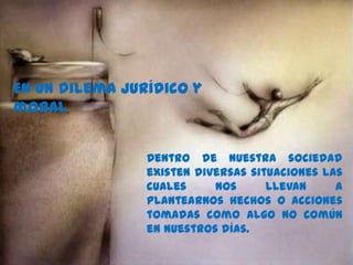 En un dilema jurídico y
moral.
Dentro de nuestra sociedad
existen diversas situaciones las
cuales nos llevan a
plantearnos hechos o acciones
tomadas como algo no común
en nuestros días.
 