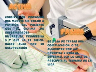 Consiste en provocar
una muerte sin dolor a
petición del paciente
que es víctima de
enfermedades
incurables, progresiva
s y que ya es difícil
hacer algo por su
recuperación
Se deja de tratar una
complicación, o de
alimentar por vía
parental u otra al
enfermo, con lo cual se
precipita al término de la
vida
 