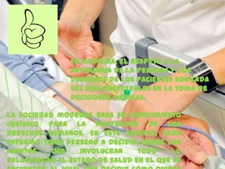 En medicina, el respeto a la
autonomía de la persona y los
derechos de los pacientes son cada
vez más respetables en la toma de
decisiones médicas.
La sociedad moderna basa su conocimiento
jurídico para la protección de los
derechos humanos. En este sentido, cada
enfermo tiene derecho a decidir, sobre los
asuntos que involucran todo lo
relacionado al estado de salud en el que se
 