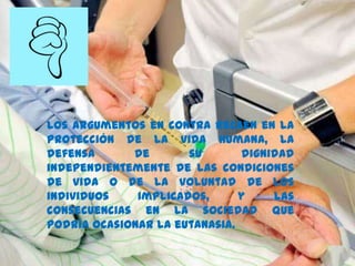 Los argumentos en contra recaen en la
protección de la vida humana, la
defensa de su dignidad
independientemente de las condiciones
de vida o de la voluntad de los
individuos implicados, y las
consecuencias en la sociedad que
podría ocasionar la eutanasia.
 