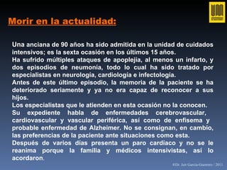 Morir en la actualidad: Una  anciana de 90 años ha sido admitida en la unidad de cuidados intensivos; es la sexta ocasión en los últimos 15 años. Ha sufrido múltiples ataques de apoplejía, al menos un infarto, y dos episodios de neumonía, todo lo cual ha sido tratado por especialistas en neurología, cardiología e infectología. Antes de este último episodio, la memoria de la paciente se ha deteriorado seriamente y ya no era capaz de reconocer a sus hijos.  Los especialistas que le atienden en esta ocasión no la conocen. Su expediente habla de enfermedades cerebrovascular,  cardiovascular y vascular periférica, así como de enfisema y  probable enfermedad de Alzheimer. No se consignan, en cambio, las preferencias de la paciente ante situaciones como esta. Después de varios días presenta un paro cardíaco y no se le reanima porque la familia y médicos intensivistas, así lo acordaron . ®Dr. Jair García-Guerrero / 2011 