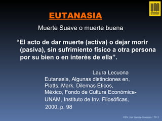 EUTANASIA “ El acto de dar muerte (activa) o dejar morir  (pasiva), sin sufrimiento físico a otra persona por su bien o en interés de ella”. Laura Lecuona Eutanasia, Algunas distinciones en,  Platts, Mark. Dilemas Éticos,  México, Fondo de Cultura Económica- UNAM,   Instituto de Inv. Filosóficas,   2000, p. 98 Muerte Suave o muerte buena   ®Dr. Jair García-Guerrero / 2011 