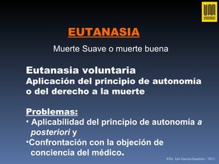 EUTANASIA Eutanasia voluntaria Aplicación del principio de autonomía o del derecho a la muerte Problemas: Aplicabilidad del principio de autonomía  a  posteriori  y Confrontación con la objeción de  conciencia del médico . Muerte Suave o muerte buena   ®Dr. Jair García-Guerrero / 2011 