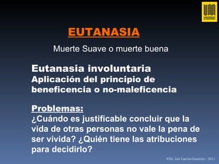 EUTANASIA Muerte Suave o muerte buena   Eutanasia involuntaria Aplicación del principio de beneficencia o no-maleficencia Problemas: ¿Cu á ndo es justificable concluir que la vida de otras personas no vale la pena de ser vivida? ¿Qui é n tiene las atribuciones para decidirlo? ®Dr. Jair García-Guerrero / 2011 